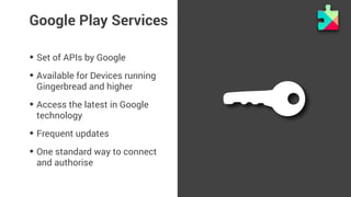 Google Play Services 
• Set of APIs by Google 
• Available for Devices running 
Gingerbread and higher 
• Access the latest in Google 
technology 
• Frequent updates 
• One standard way to connect 
and authorise 
 