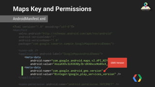 Maps Key and Permissions 
AndroidManifest.xml 
<?xml version="1.0" encoding="utf-8"?> 
<manifest 
xmlns:android=“http://schemas.android.com/apk/res/android" 
android:versionCode="1" 
android:versionName=“1.0" 
package="com.google.xamarin.sample.GoogleMapsAndroidDemos"> 
<uses-sdk /> 
<application android:label="GoogleMapsAndroidDemos"> 
<meta-data 
android:name=“com.google.android.maps.v2.API_KEY" 
android:value="AAzaXXXv3LKXXX0yJb-dXX0xxxWo0XxX_XXXxAg" /> 
<meta-data 
GMS Version 
android:name="com.google.android.gms.version" 
android:value="@integer/google_play_services_version" /> 
</application> 
<uses-permission android:name="android.permission.INTERNET" /> 
<uses-permission 
 