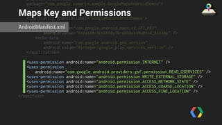 android:versionName=“1.0" 
package="com.google.xamarin.sample.GoogleMapsAndroidDemos"> 
Maps Key and Permissions 
AndroidManifest.xml 
<uses-sdk /> 
<application android:label="GoogleMapsAndroidDemos"> 
<meta-data 
android:name=“com.google.android.maps.v2.API_KEY" 
android:value="AAzaXXXv3LKXXX0yJb-dXX0xxxWo0XxX_XXXxAg" /> 
<meta-data 
android:name="com.google.android.gms.version" 
android:value="@integer/google_play_services_version" /> 
</application> 
<uses-permission android:name="android.permission.INTERNET" /> 
<uses-permission 
android:name="com.google.android.providers.gsf.permission.READ_GSERVICES" /> 
<uses-permission android:name="android.permission.WRITE_EXTERNAL_STORAGE" /> 
<uses-permission android:name="android.permission.ACCESS_NETWORK_STATE" /> 
<uses-permission android:name="android.permission.ACCESS_COARSE_LOCATION" /> 
<uses-permission android:name="android.permission.ACCESS_FINE_LOCATION" /> 
</manifest> 
 