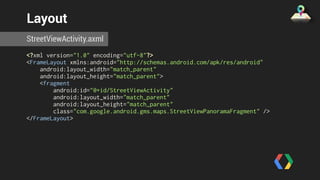 Layout 
StreetViewActivity.axml 
<?xml version="1.0" encoding="utf-8"?> 
<FrameLayout xmlns:android="http://schemas.android.com/apk/res/android" 
android:layout_width="match_parent" 
android:layout_height="match_parent"> 
<fragment 
android:id="@+id/StreetViewActivity" 
android:layout_width="match_parent" 
android:layout_height="match_parent" 
class="com.google.android.gms.maps.StreetViewPanoramaFragment" /> 
</FrameLayout> 
 