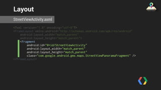 Layout 
StreetViewActivity.axml 
<?xml version="1.0" encoding="utf-8"?> 
<FrameLayout xmlns:android="http://schemas.android.com/apk/res/android" 
android:layout_width="match_parent" 
android:layout_height="match_parent"> 
<fragment 
android:id="@+id/StreetViewActivity" 
android:layout_width="match_parent" 
android:layout_height="match_parent" 
class="com.google.android.gms.maps.StreetViewPanoramaFragment" /> 
</FrameLayout> 
 