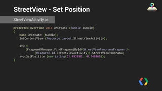 StreetView - Set Position 
StreetViewActivity.cs 
protected override void OnCreate (Bundle bundle) 
{ 
base.OnCreate (bundle); 
SetContentView (Resource.Layout.StreetViewActivity); 
svp = 
(FragmentManager.FindFragmentById<StreetViewPanoramaFragment> 
(Resource.Id.StreetViewActivity)).StreetViewPanorama; 
svp.SetPosition (new LatLng(51.493896, -0.146866)); 
} 
 