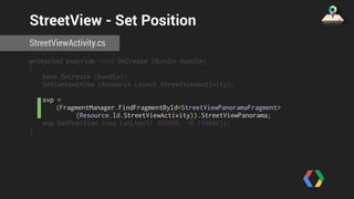 StreetView - Set Position 
StreetViewActivity.cs 
protected override void OnCreate (Bundle bundle) 
{ 
base.OnCreate (bundle); 
SetContentView (Resource.Layout.StreetViewActivity); 
svp = 
(FragmentManager.FindFragmentById<StreetViewPanoramaFragment> 
(Resource.Id.StreetViewActivity)).StreetViewPanorama; 
svp.SetPosition (new LatLng(51.493896, -0.146866)); 
} 
 