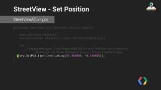 StreetView - Set Position 
StreetViewActivity.cs 
protected override void OnCreate (Bundle bundle) 
{ 
base.OnCreate (bundle); 
SetContentView (Resource.Layout.StreetViewActivity); 
svp = 
(FragmentManager.FindFragmentById<StreetViewPanoramaFragment> 
(Resource.Id.StreetViewActivity)).StreetViewPanorama; 
svp.SetPosition (new LatLng(51.493896, -0.146866)); 
} 
 