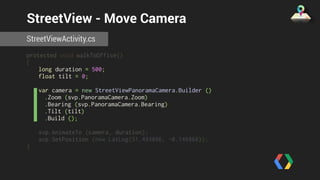 StreetView - Move Camera 
StreetViewActivity.cs 
protected void walkToOffice() 
{ 
long duration = 500; 
float tilt = 0; 
var camera = new StreetViewPanoramaCamera.Builder () 
.Zoom (svp.PanoramaCamera.Zoom) 
.Bearing (svp.PanoramaCamera.Bearing) 
.Tilt (tilt) 
.Build (); 
svp.AnimateTo (camera, duration); 
svp.SetPosition (new LatLng(51.493896, -0.146866)); 
} 
 