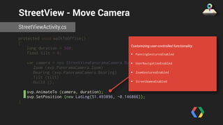 StreetView - Move Camera 
StreetViewActivity.cs 
protected void walkToOffice() 
{ 
long duration = 500; 
float tilt = 0; 
var camera = new StreetViewPanoramaCamera.Builder () 
.Zoom (svp.PanoramaCamera.Zoom) 
.Bearing (svp.PanoramaCamera.Bearing) 
.Tilt (tilt) 
.Build (); 
svp.AnimateTo (camera, duration); 
svp.SetPosition (new LatLng(51.493896, -0.146866)); 
} 
Customizing user-controlled functionality: 
• PanningGesturesEnabled 
• UserNavigationEnabled 
• ZoomGesturesEnabled 
• StreetNamesEnabled 
 