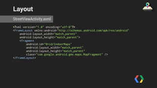 Layout 
StreetViewActivity.axml 
<?xml version="1.0" encoding="utf-8"?> 
<FrameLayout xmlns:android="http://schemas.android.com/apk/res/android" 
android:layout_width="match_parent" 
android:layout_height="match_parent"> 
<fragment 
android:id="@+id/IndoorMaps" 
android:layout_width="match_parent" 
android:layout_height="match_parent" 
class="com.google.android.gms.maps.MapFragment" /> 
</FrameLayout> 
 