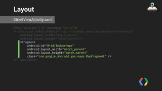 Layout 
StreetViewActivity.axml 
<?xml version="1.0" encoding="utf-8"?> 
<FrameLayout xmlns:android="http://schemas.android.com/apk/res/android" 
android:layout_width="match_parent" 
android:layout_height="match_parent"> 
<fragment 
android:id="@+id/IndoorMaps" 
android:layout_width="match_parent" 
android:layout_height="match_parent" 
class="com.google.android.gms.maps.MapFragment" /> 
</FrameLayout> 
 