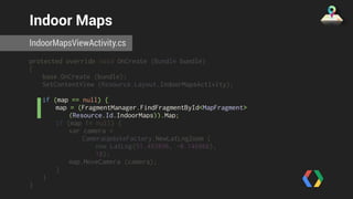 Indoor Maps 
IndoorMapsViewActivity.cs 
protected override void OnCreate (Bundle bundle) 
{ 
base.OnCreate (bundle); 
SetContentView (Resource.Layout.IndoorMapsActivity); 
if (map == null) { 
map = (FragmentManager.FindFragmentById<MapFragment> 
(Resource.Id.IndoorMaps)).Map; 
if (map != null) { 
var camera = 
CameraUpdateFactory.NewLatLngZoom ( 
new LatLng(51.493896, -0.146866), 
18); 
map.MoveCamera (camera); 
} 
} 
} 
 
