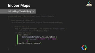 Indoor Maps 
IndoorMapsViewActivity.cs 
protected override void OnCreate (Bundle bundle) 
{ 
base.OnCreate (bundle); 
SetContentView (Resource.Layout.IndoorMapsActivity); 
if (map == null) { 
map = (FragmentManager.FindFragmentById<MapFragment> 
(Resource.Id.IndoorMaps)).Map; 
if (map != null) { 
var camera = 
CameraUpdateFactory.NewLatLngZoom ( 
new LatLng(51.493896, -0.146866), 
18); 
map.MoveCamera (camera); 
} 
} 
} 
 