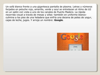 Un sofá blanco frente a una gigantesca pantalla de plasma. Letras y números forjados en peluche rojo, amarillo, verde y azul se entrelazan al ritmo de U2 en un salón con vista a uno de los canales de Puerto Madero. La rápida recorrida visual a través de mesas y sillas -también en uniforme blanco- culmina a los pies de una heladera que enfría una decena de potes de yogur, cajas de leche, jugos. Y arroja un nombre:  Google . 