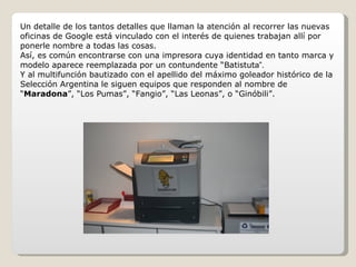 Un detalle de los tantos detalles que llaman la atención al recorrer las nuevas oficinas de Google está vinculado con el interés de quienes trabajan allí por ponerle nombre a todas las cosas. Así, es común encontrarse con una impresora cuya identidad en tanto marca y modelo aparece reemplazada por un contundente “Batistut a”.  Y al multifunción bautizado con el apellido del máximo goleador histórico de la Selección Argentina le siguen equipos que responden al nombre de “ Maradona ”, “Los Pumas”, “Fangio”, “Las Leonas”, o “Ginóbili”. 