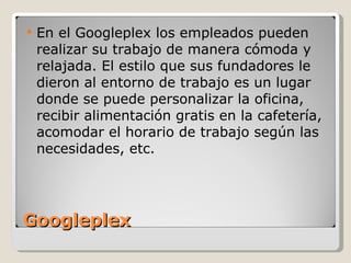 Googleplex En el Googleplex los empleados pueden realizar su trabajo de manera cómoda y relajada. El estilo que sus fundadores le dieron al entorno de trabajo es un lugar donde se puede personalizar la oficina, recibir alimentación gratis en la cafetería, acomodar el horario de trabajo según las necesidades, etc. 