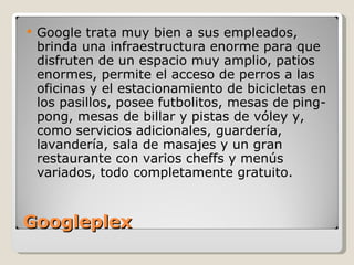 Googleplex Google trata muy bien a sus empleados, brinda una infraestructura enorme para que disfruten de un espacio muy amplio, patios enormes, permite el acceso de perros a las oficinas y el estacionamiento de bicicletas en los pasillos, posee futbolitos, mesas de ping-pong, mesas de billar y pistas de vóley y, como servicios adicionales, guardería, lavandería, sala de masajes y un gran restaurante con varios cheffs y menús variados, todo completamente gratuito. 