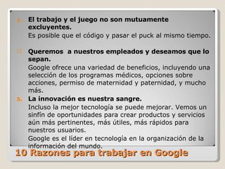 10 Razones para trabajar en Google  El trabajo y el juego no son mutuamente excluyentes.  Es posible que el código y pasar el puck al mismo tiempo.  Queremos  a nuestros empleados y deseamos que lo sepan.   Google ofrece una variedad de beneficios, incluyendo una selección de los programas médicos, opciones sobre acciones, permiso de maternidad y paternidad, y mucho más.  La innovación es nuestra sangre. Incluso la mejor tecnología se puede mejorar. Vemos un sinfín de oportunidades para crear productos y servicios aún más pertinentes, más útiles, más rápidos para nuestros usuarios.  Google es el líder en tecnología en la organización de la información del mundo.  