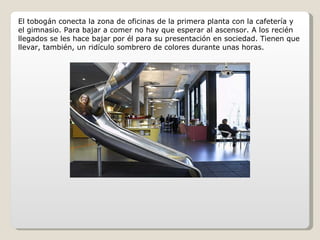 El tobogán conecta la zona de oficinas de la primera planta con la cafetería y el gimnasio. Para bajar a comer no hay que esperar al ascensor. A los recién llegados se les hace bajar por él para su presentación en sociedad. Tienen que llevar, también, un ridículo sombrero de colores durante unas horas. 