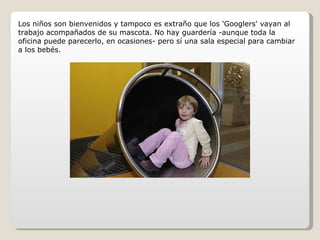 Los niños son bienvenidos y tampoco es extraño que los 'Googlers' vayan al trabajo acompañados de su mascota. No hay guardería -aunque toda la oficina puede parecerlo, en ocasiones- pero sí una sala especial para cambiar a los bebés. 
