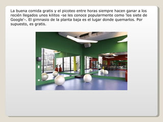 La buena comida gratis y el picoteo entre horas siempre hacen ganar a los recién llegados unos kilitos -se les conoce popularmente como 'los siete de Google'-. El gimnasio de la planta baja es el lugar donde quemarlos. Por supuesto, es gratis. 
