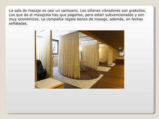 La sala de masaje es casi un santuario. Los sillones vibradores son gratuitos. Los que da el masajista hay que pagarlos, pero están subvencionados y son muy económicos. La compañía regala bonos de masaje, además, en fechas señaladas. 