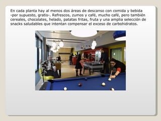 En cada planta hay al menos dos áreas de descanso con comida y bebida -por supuesto, gratis-. Refrescos, zumos y café, mucho café, pero también cereales, chocolates, helado, patatas fritas, fruta y una amplia selección de snacks saludables que intentan compensar el exceso de carbohidratos. 
