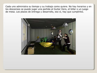 Cada uno administra su tiempo y su trabajo como quiere. No hay horarios y en los descansos se puede jugar una partida al Guitar Hero, el billar o un juego de mesa. Los plazos de entrega y desarrollo, eso sí, hay que cumplirlos. 