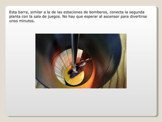 Esta barra, similar a la de las estaciones de bomberos, conecta la segunda planta con la sala de juegos. No hay que esperar al ascensor para divertirse unos minutos. 