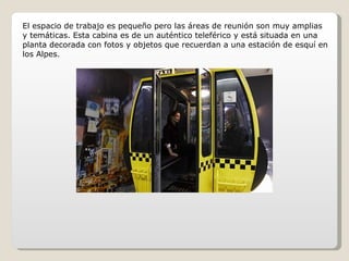 El espacio de trabajo es pequeño pero las áreas de reunión son muy amplias y temáticas. Esta cabina es de un auténtico teleférico y está situada en una planta decorada con fotos y objetos que recuerdan a una estación de esquí en los Alpes. 