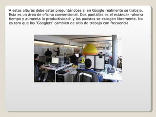 A estas alturas debe estar preguntándose si en Google realmente se trabaja. Esta es un área de oficina convencional. Dos pantallas es el estándar -ahorra tiempo y aumenta la productividad- y los puestos se escogen libremente. No es raro que los 'Googlers' cambien de sitio de trabajo con frecuencia. 
