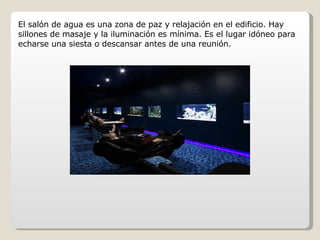 El salón de agua es una zona de paz y relajación en el edificio. Hay sillones de masaje y la iluminación es mínima. Es el lugar idóneo para echarse una siesta o descansar antes de una reunión. 