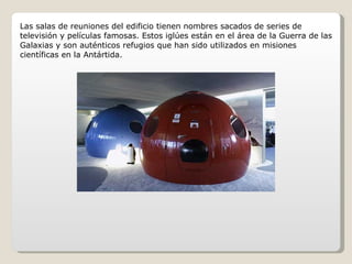 Las salas de reuniones del edificio tienen nombres sacados de series de televisión y películas famosas. Estos iglúes están en el área de la Guerra de las Galaxias y son auténticos refugios que han sido utilizados en misiones científicas en la Antártida. 