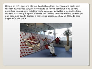Google es más que una oficina. Los trabajadores quedan en la sede para realizar actividades conjuntas y fiestas de forma periódica y no es raro encontrar grupos para prácticamente cualquier actividad o deporte, desde ciclismo hasta esquí alpino. Además del famoso 20% del tiempo de trabajo que cada uno puede dedicar a proyectos personales hay un 10% de libre disposición absoluta. 