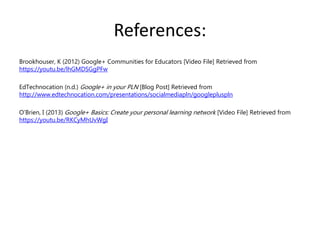 References:
Brookhouser, K (2012) Google+ Communities for Educators [Video File] Retrieved from
https://youtu.be/lhGMDSGgPFw
EdTechnocation (n.d.) Google+ in your PLN [Blog Post] Retrieved from
http://www.edtechnocation.com/presentations/socialmediapln/googlepluspln
O’Brien, I (2013) Google+ Basics: Create your personal learning network [Video File] Retrieved from
https://youtu.be/RKCyMhUvWgI
 