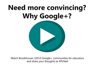 Need more convincing?
Why Google+?
Watch Brookhouser (2012) Google+ communities for educators
and share your thoughts to #PLNed
 