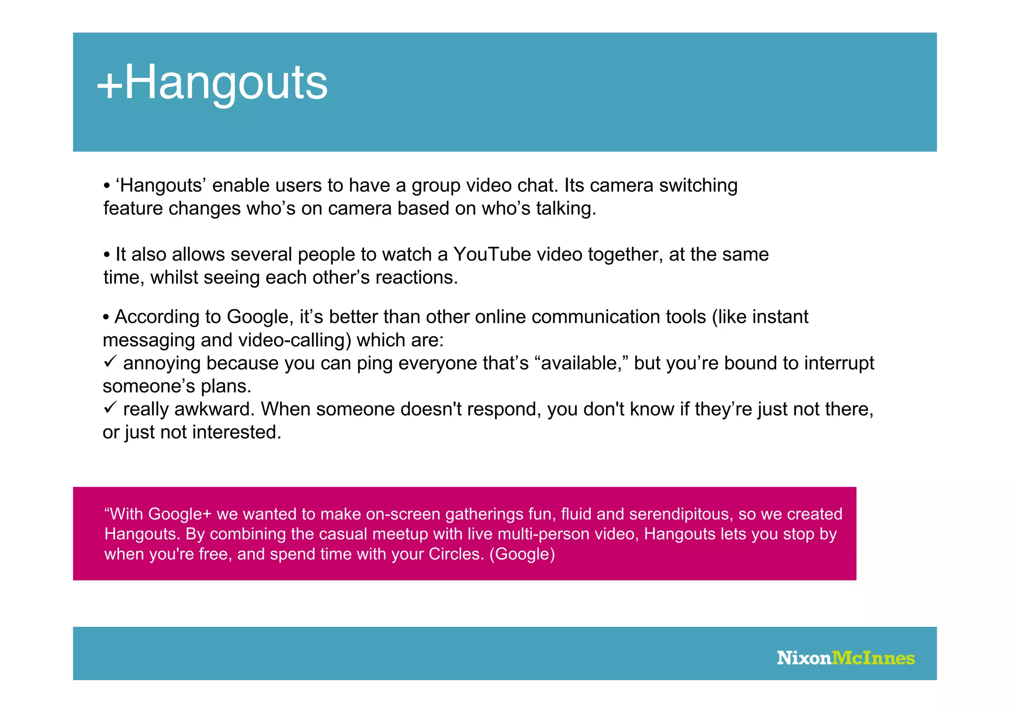 +Hangouts
• ‘Hangouts’ enable users to have a group video chat. Its camera switching
feature changes who’s on camera based on who’s talking.

• It also allows several people to watch a YouTube video together, at the same
time, whilst seeing each other’s reactions.

• According to Google, it’s better than other online communication tools (like instant
messaging and video-calling) which are:
 annoying because you can ping everyone that’s “available,” but you’re bound to interrupt
someone’s plans.
 really awkward. When someone doesn't respond, you don't know if they’re just not there,
or just not interested.



“With Google+ we wanted to make on-screen gatherings fun, fluid and serendipitous, so we created
Hangouts. By combining the casual meetup with live multi-person video, Hangouts lets you stop by
when you're free, and spend time with your Circles. (Google)
 