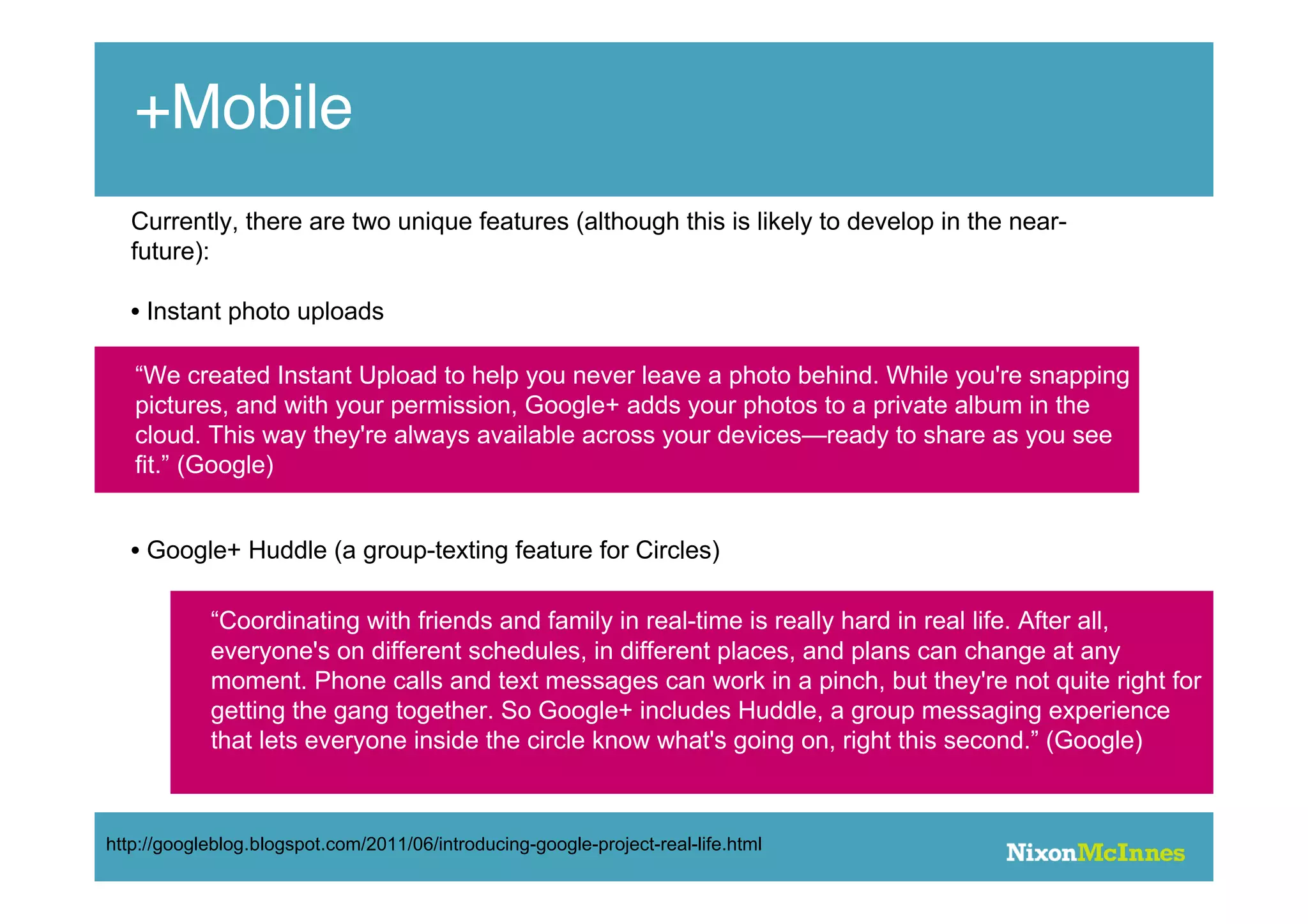 +Mobile
   Currently, there are two unique features (although this is likely to develop in the near-
   future):

   • Instant photo uploads

   “We created Instant Upload to help you never leave a photo behind. While you're snapping
   pictures, and with your permission, Google+ adds your photos to a private album in the
   cloud. This way they're always available across your devices—ready to share as you see
   fit.” (Google)


   • Google+ Huddle (a group-texting feature for Circles)

            “Coordinating with friends and family in real-time is really hard in real life. After all,
            everyone's on different schedules, in different places, and plans can change at any
            moment. Phone calls and text messages can work in a pinch, but they're not quite right for
            getting the gang together. So Google+ includes Huddle, a group messaging experience
            that lets everyone inside the circle know what's going on, right this second.” (Google)



http://googleblog.blogspot.com/2011/06/introducing-google-project-real-life.html
 