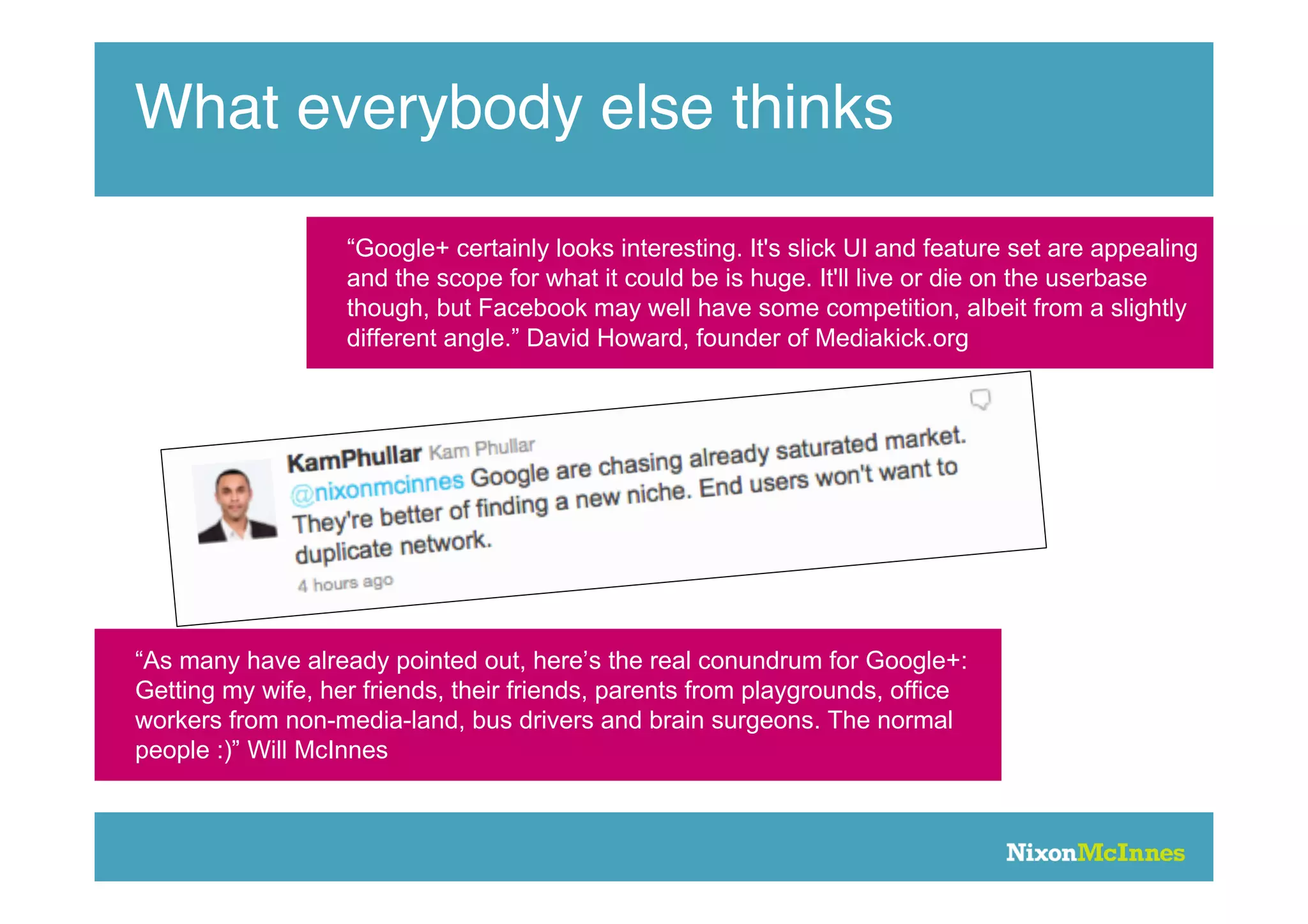 What everybody else thinks

                   “Google+ certainly looks interesting. It's slick UI and feature set are appealing
                   and the scope for what it could be is huge. It'll live or die on the userbase
                   though, but Facebook may well have some competition, albeit from a slightly
                   different angle.” David Howard, founder of Mediakick.org




“As many have already pointed out, here’s the real conundrum for Google+:
Getting my wife, her friends, their friends, parents from playgrounds, office
workers from non-media-land, bus drivers and brain surgeons. The normal
people :)” Will McInnes
 