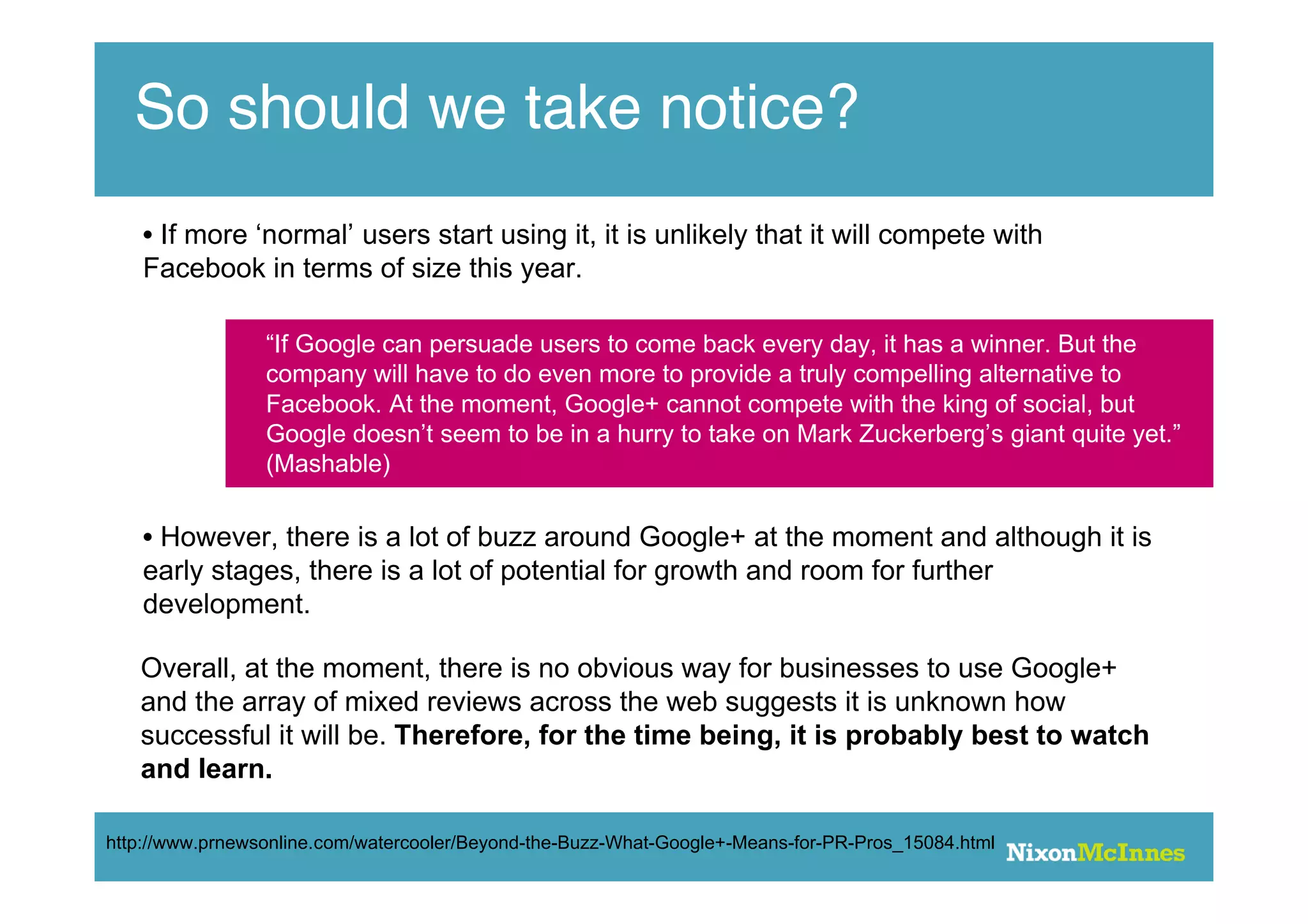So should we take notice?
    • If more ‘normal’ users start using it, it is unlikely that it will compete with
    Facebook in terms of size this year.

                 “If Google can persuade users to come back every day, it has a winner. But the
                 company will have to do even more to provide a truly compelling alternative to
                 Facebook. At the moment, Google+ cannot compete with the king of social, but
                 Google doesn’t seem to be in a hurry to take on Mark Zuckerberg’s giant quite yet.”
                 (Mashable)

    • However, there is a lot of buzz around Google+ at the moment and although it is
    early stages, there is a lot of potential for growth and room for further
    development.

   Overall, at the moment, there is no obvious way for businesses to use Google+
   and the array of mixed reviews across the web suggests it is unknown how
   successful it will be. Therefore, for the time being, it is probably best to watch
   and learn.

http://www.prnewsonline.com/watercooler/Beyond-the-Buzz-What-Google+-Means-for-PR-Pros_15084.html
 