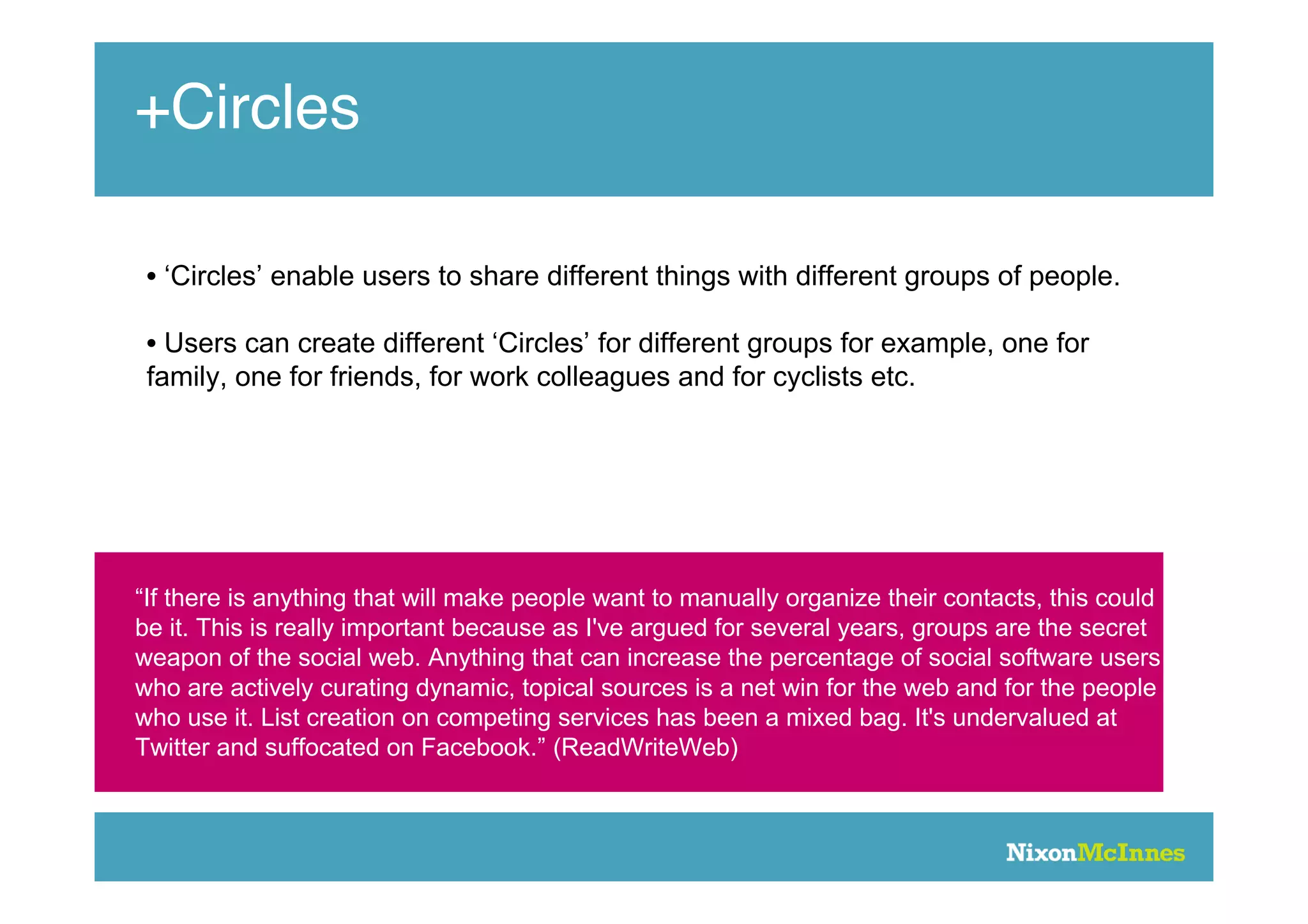 +Circles

 • ‘Circles’ enable users to share different things with different groups of people.

 • Users can create different ‘Circles’ for different groups for example, one for
 family, one for friends, for work colleagues and for cyclists etc.




“If there is anything that will make people want to manually organize their contacts, this could
be it. This is really important because as I've argued for several years, groups are the secret
weapon of the social web. Anything that can increase the percentage of social software users
who are actively curating dynamic, topical sources is a net win for the web and for the people
who use it. List creation on competing services has been a mixed bag. It's undervalued at
Twitter and suffocated on Facebook.” (ReadWriteWeb)
 