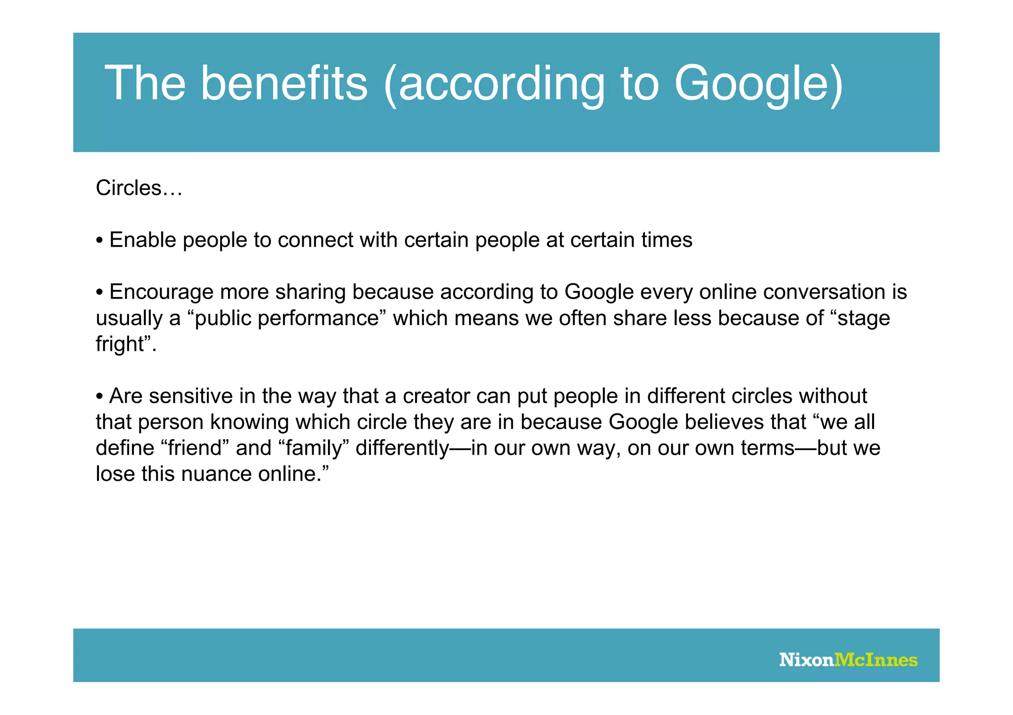 The beneﬁts (according to Google)
Circles…

• Enable people to connect with certain people at certain times

• Encourage more sharing because according to Google every online conversation is
usually a “public performance” which means we often share less because of “stage
fright”.

• Are sensitive in the way that a creator can put people in different circles without
that person knowing which circle they are in because Google believes that “we all
define “friend” and “family” differently—in our own way, on our own terms—but we
lose this nuance online.”
 