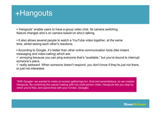 +Hangouts
• ‘Hangouts’ enable users to have a group video chat. Its camera switching
feature changes who’s on camera based on who’s talking.

• It also allows several people to watch a YouTube video together, at the same
time, whilst seeing each other’s reactions.

• According to Google, it’s better than other online communication tools (like instant
messaging and video-calling) which are:
 annoying because you can ping everyone that’s “available,” but you’re bound to interrupt
someone’s plans.
 really awkward. When someone doesn't respond, you don't know if they’re just not there,
or just not interested.



“With Google+ we wanted to make on-screen gatherings fun, fluid and serendipitous, so we created
Hangouts. By combining the casual meetup with live multi-person video, Hangouts lets you stop by
when you're free, and spend time with your Circles. (Google)
 