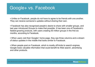 Google+ vs. Facebook

   • Unlike on Facebook, people do not have to agree to be friends with one another.
   They can receive someone’s updates without sharing their own.

   • Facebook has also recognised people’s desire to share with smaller groups, and
   last year introduced Groups to make that possible. It has been one of Facebook’s
   fastest-growing products, with users creating 50 million groups in the first six
   months, according to Facebook.

   • When users visit their Google+ home page, they see three columns and a stream
   of status updates in the middle that looks similar to Facebook.

   • When people post on Facebook, which is mostly off-limits to search engines,
   Google loses valuable information that could benefit its Web search, advertising
   and other products.




http://techcrunch.com/2011/06/29/does-the-google-interface-remind-you-of-facebook-youre-not-the-only-one/
 