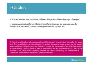 +Circles

 • ‘Circles’ enable users to share different things with different groups of people.

 • Users can create different ‘Circles’ for different groups for example, one for
 family, one for friends, for work colleagues and for cyclists etc.




“If there is anything that will make people want to manually organize their contacts, this could
be it. This is really important because as I've argued for several years, groups are the secret
weapon of the social web. Anything that can increase the percentage of social software users
who are actively curating dynamic, topical sources is a net win for the web and for the people
who use it. List creation on competing services has been a mixed bag. It's undervalued at
Twitter and suffocated on Facebook.” (ReadWriteWeb)
 