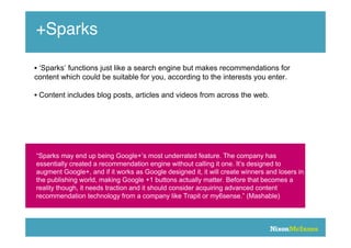 +Sparks

• ‘Sparks’ functions just like a search engine but makes recommendations for
content which could be suitable for you, according to the interests you enter.

• Content includes blog posts, articles and videos from across the web.




“Sparks may end up being Google+’s most underrated feature. The company has
essentially created a recommendation engine without calling it one. It’s designed to
augment Google+, and if it works as Google designed it, it will create winners and losers in
the publishing world, making Google +1 buttons actually matter. Before that becomes a
reality though, it needs traction and it should consider acquiring advanced content
recommendation technology from a company like Trapit or my6sense.” (Mashable)
 