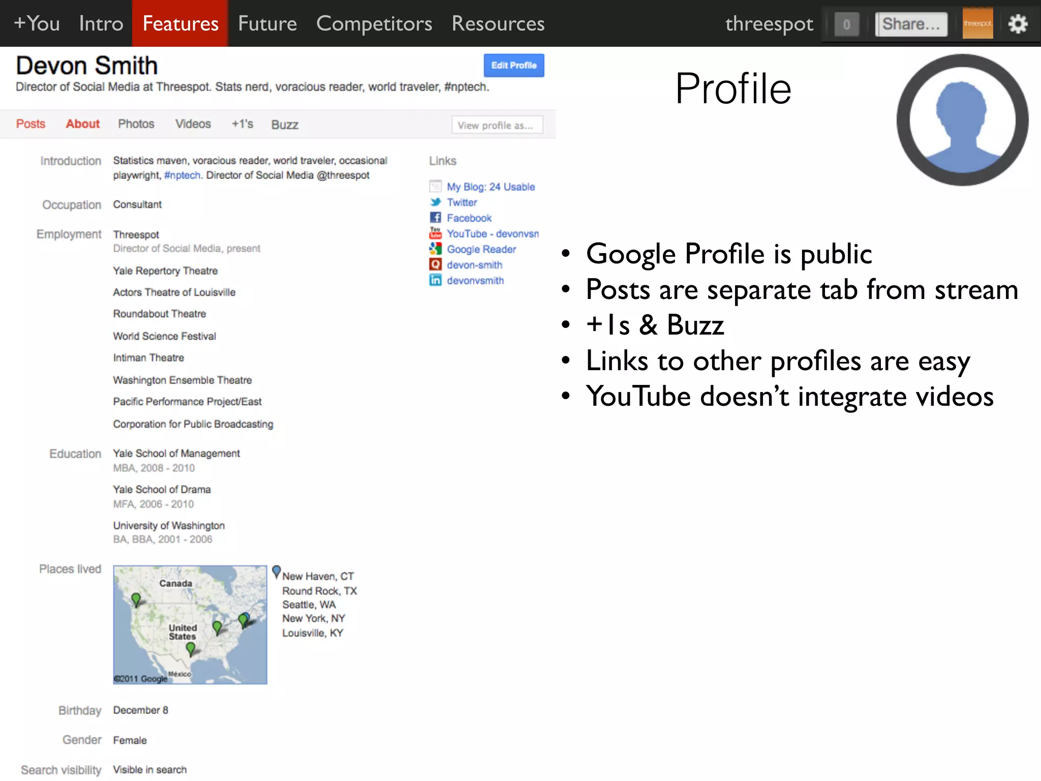 +You Intro Features Future Competitors Resources                 threespot


                                                             Proﬁle


                                                   •   Google Proﬁle is public
                                                   •   Posts are separate tab from stream
                                                   •   +1s & Buzz
                                                   •   Links to other proﬁles are easy
                                                   •   YouTube doesn’t integrate videos
 