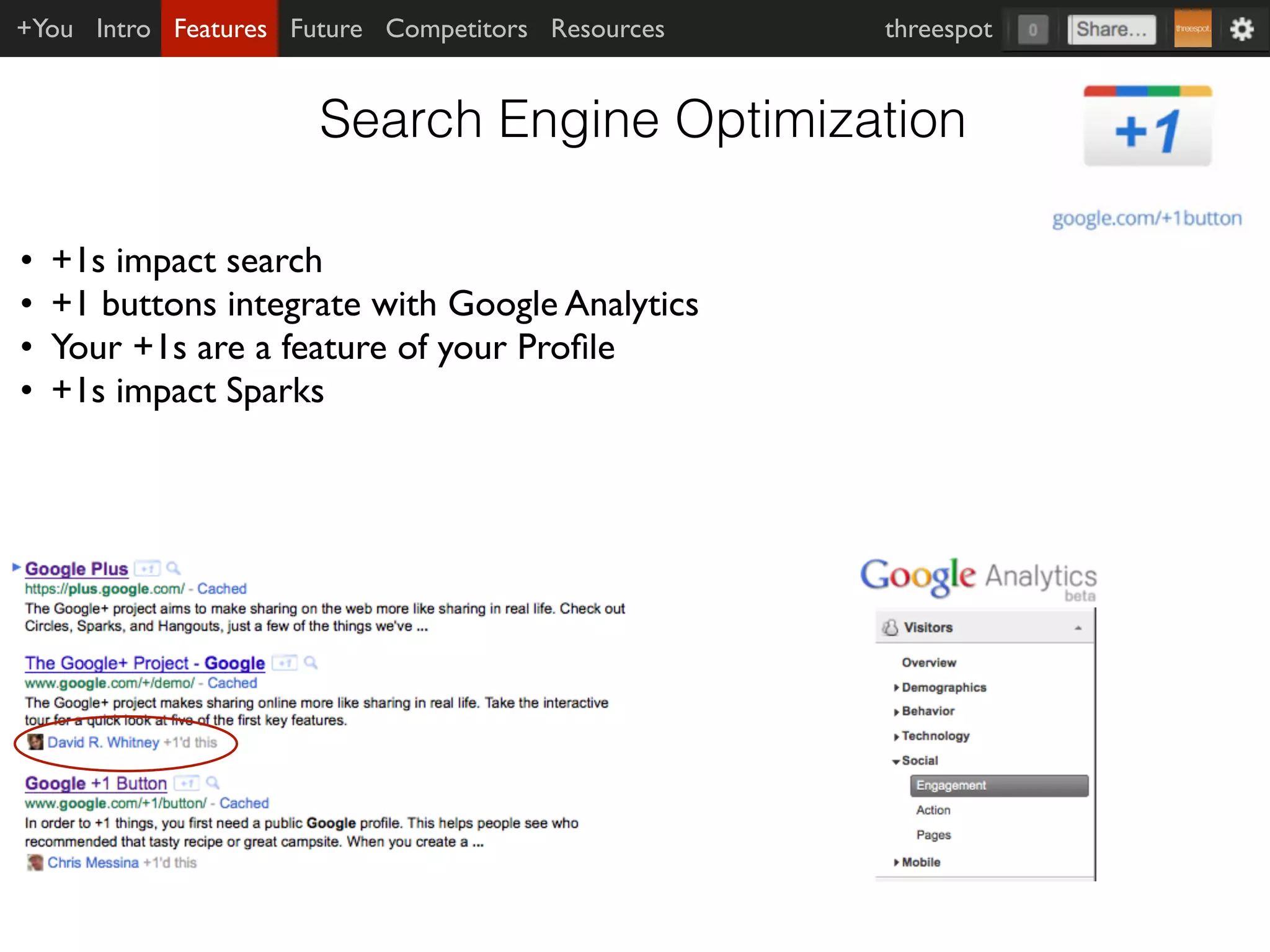 +You Intro Features Future Competitors Resources   threespot


                      Search Engine Optimization

•   +1s impact search
•   +1 buttons integrate with Google Analytics
•   Your +1s are a feature of your Proﬁle
•   +1s impact Sparks
 