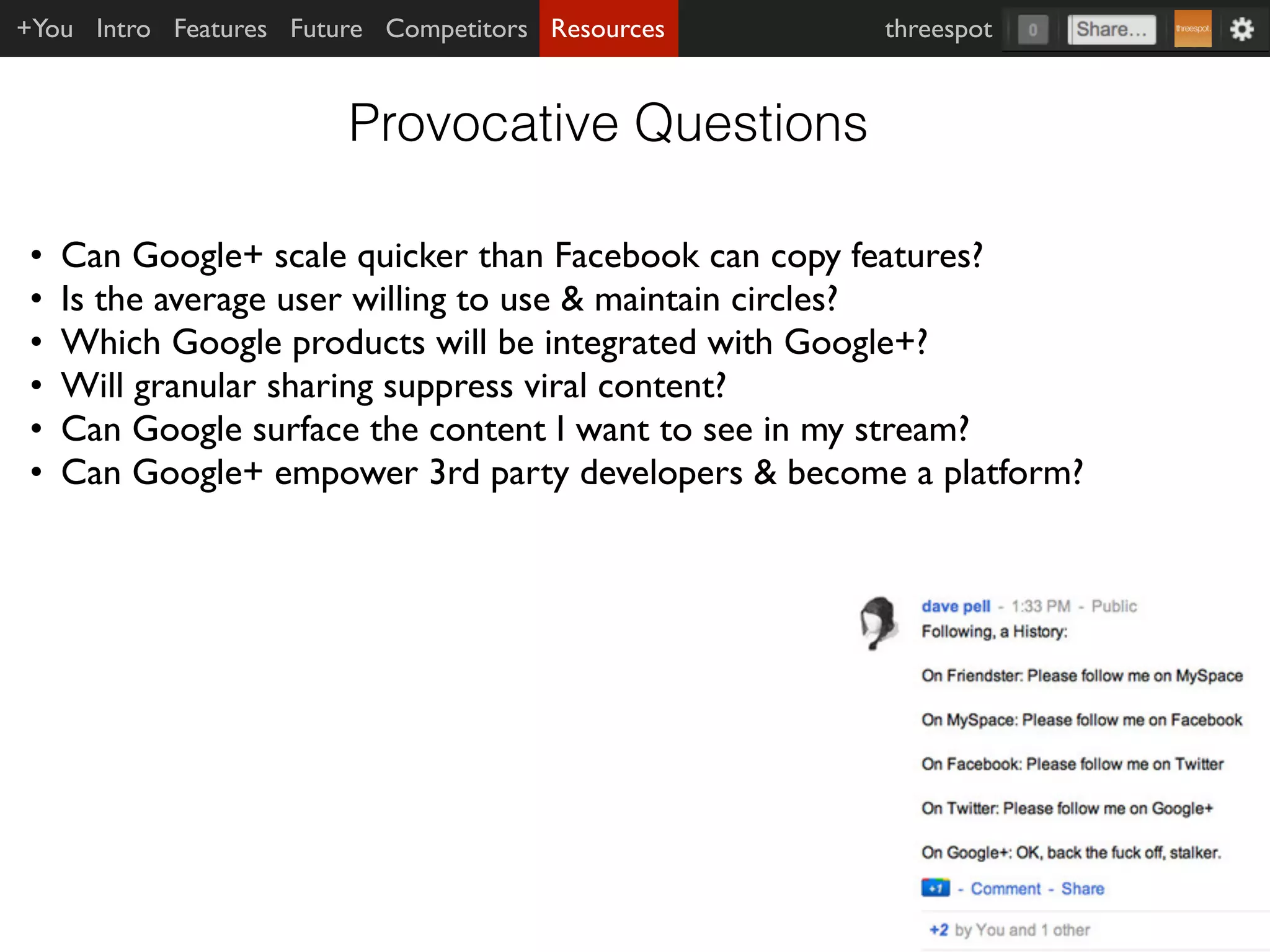 +You Intro Features Future Competitors Resources     threespot


                        Provocative Questions

•   Can Google+ scale quicker than Facebook can copy features?
•   Is the average user willing to use & maintain circles?
•   Which Google products will be integrated with Google+?
•   Will granular sharing suppress viral content?
•   Can Google surface the content I want to see in my stream?
•   Can Google+ empower 3rd party developers & become a platform?
 