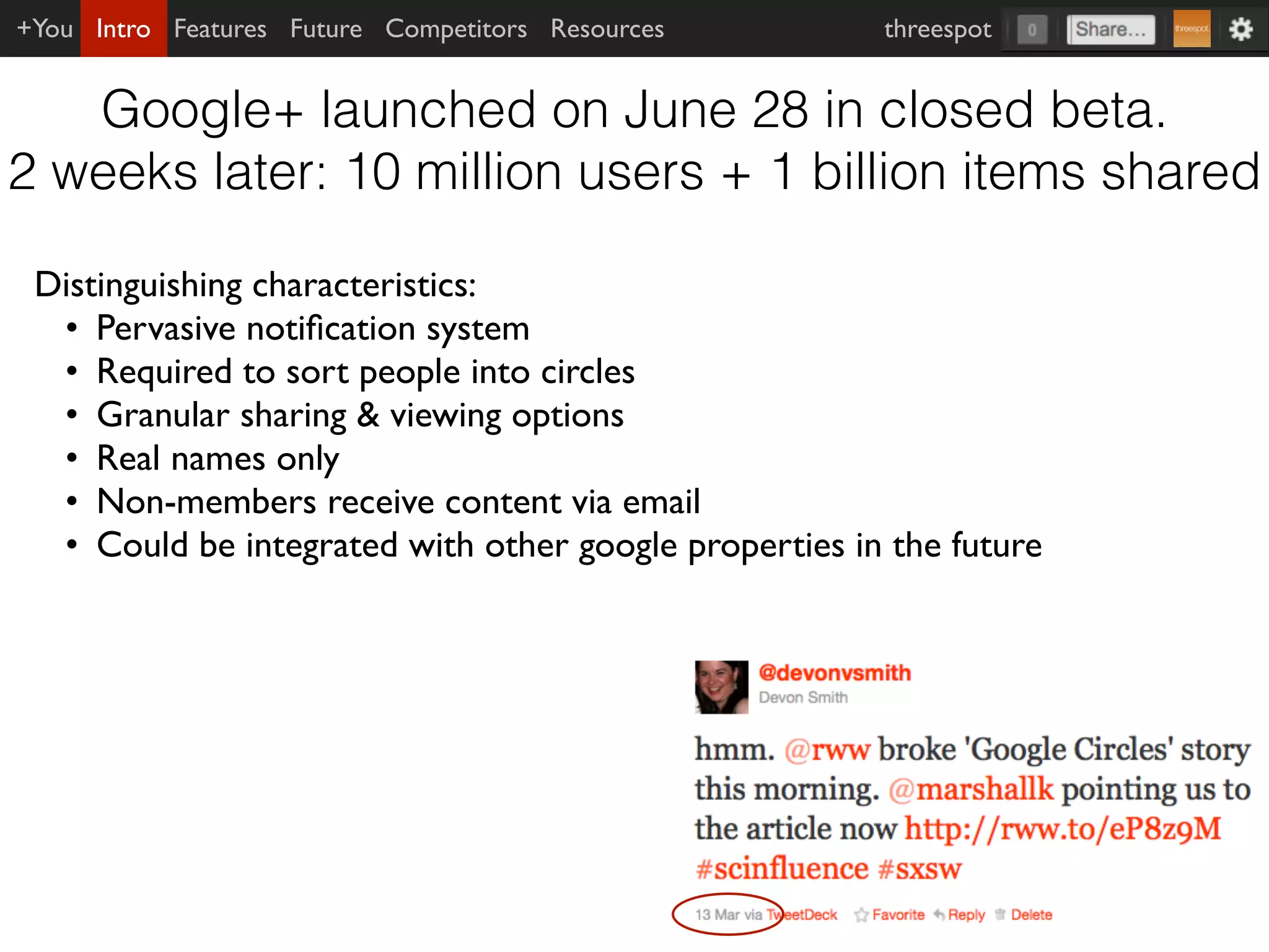 +You Intro Features Future Competitors Resources       threespot


   Google+ launched on June 28 in closed beta.
2 weeks later: 10 million users + 1 billion items shared

 Distinguishing characteristics:
  • Pervasive notiﬁcation system
  • Required to sort people into circles
  • Granular sharing & viewing options
  • Real names only
  • Non-members receive content via email
  • Could be integrated with other google properties in the future
 