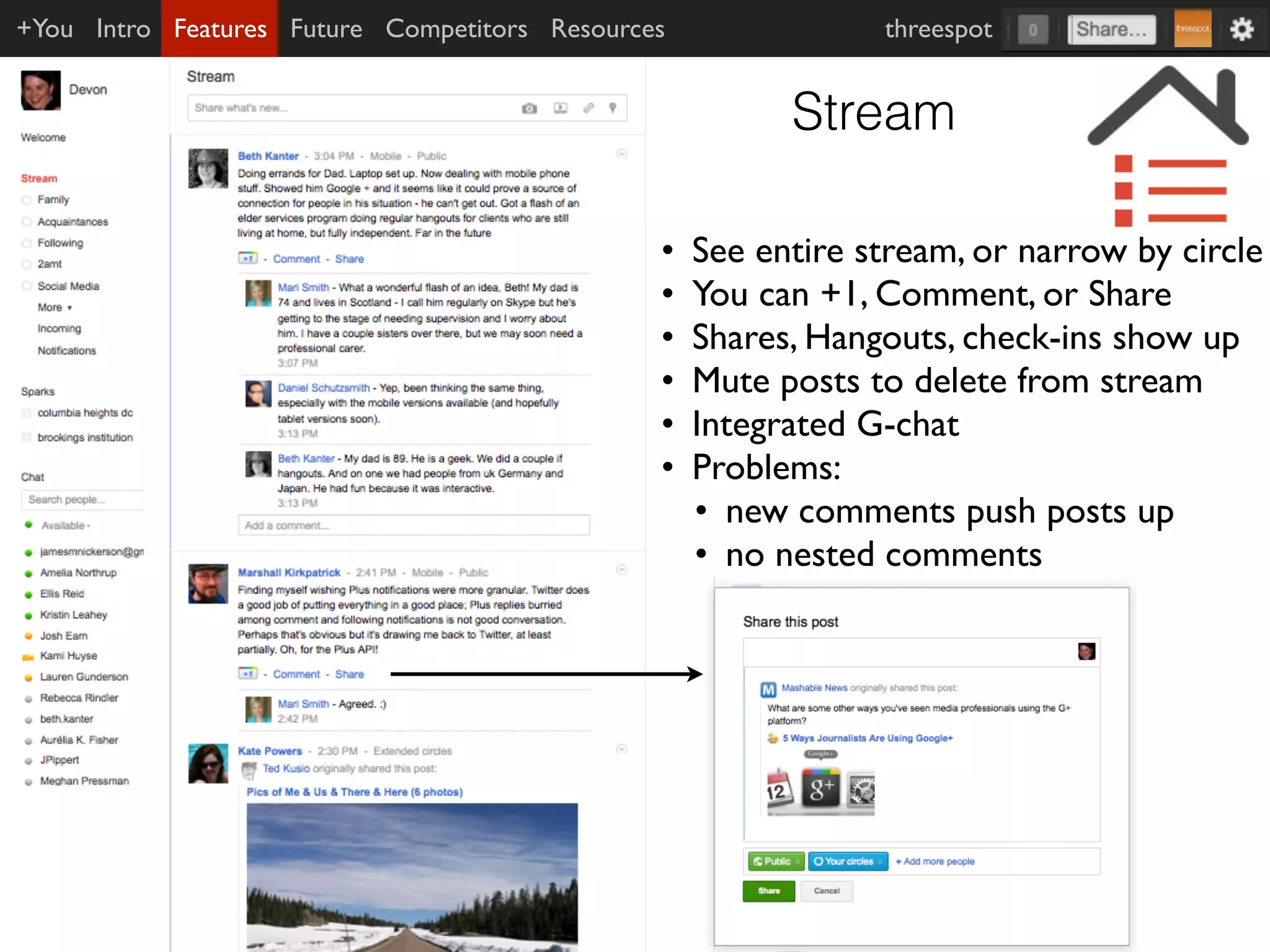 +You Intro Features Future Competitors Resources               threespot


                                                         Stream

                                               •   See entire stream, or narrow by circle
                                               •   You can +1, Comment, or Share
                                               •   Shares, Hangouts, check-ins show up
                                               •   Mute posts to delete from stream
                                               •   Integrated G-chat
                                               •   Problems:
                                                   • new comments push posts up
                                                   • no nested comments
 