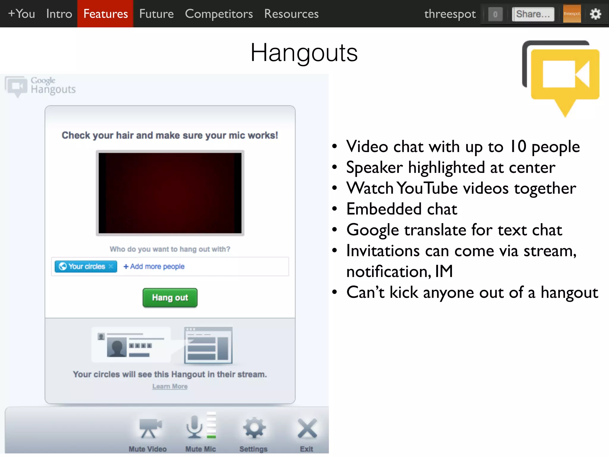 +You Intro Features Future Competitors Resources               threespot


                                     Hangouts


                                                   • Video chat with up to 10 people
                                                   • Speaker highlighted at center
                                                   • Watch YouTube videos together
                                                   • Embedded chat
                                                   • Google translate for text chat
                                                   • Invitations can come via stream,
                                                     notiﬁcation, IM
                                                   • Can’t kick anyone out of a hangout
 