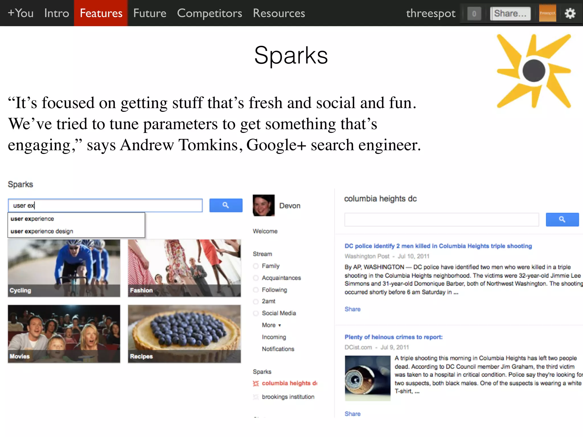 +You Intro Features Future Competitors Resources            threespot


                                       Sparks
“It’s focused on getting stuff that’s fresh and social and fun.
We’ve tried to tune parameters to get something that’s
engaging,” says Andrew Tomkins, Google+ search engineer.
 